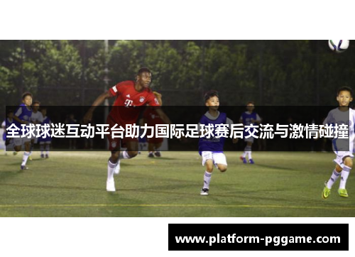 全球球迷互动平台助力国际足球赛后交流与激情碰撞