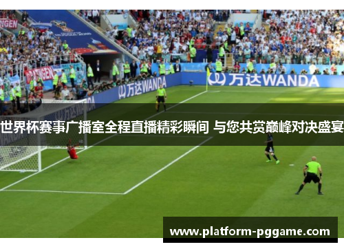 世界杯赛事广播室全程直播精彩瞬间 与您共赏巅峰对决盛宴