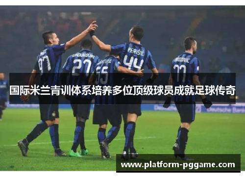 国际米兰青训体系培养多位顶级球员成就足球传奇