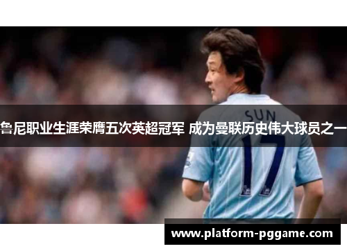 鲁尼职业生涯荣膺五次英超冠军 成为曼联历史伟大球员之一