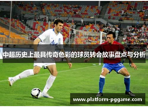 中超历史上最具传奇色彩的球员转会故事盘点与分析 中超历史上最具传奇色彩的球员转会故事盘点与分析