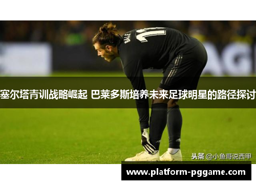 塞尔塔青训战略崛起 巴莱多斯培养未来足球明星的路径探讨 塞尔塔青训战略崛起 巴莱多斯培养未来足球明星的路径探讨