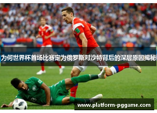为何世界杯首场比赛定为俄罗斯对沙特背后的深层原因揭秘 为何世界杯首场比赛定为俄罗斯对沙特背后的深层原因揭秘