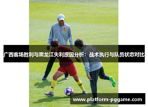 广西客场胜利与黑龙江失利原因分析：战术执行与队员状态对比