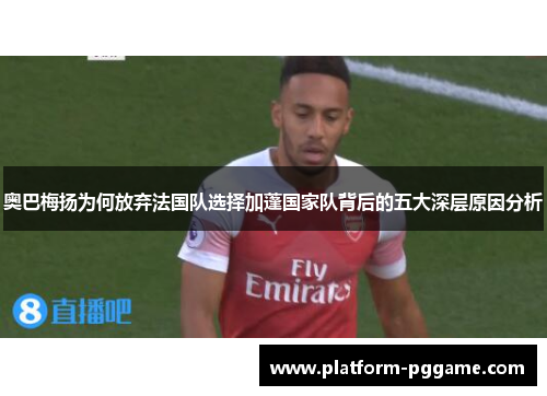 奥巴梅扬为何放弃法国队选择加蓬国家队背后的五大深层原因分析